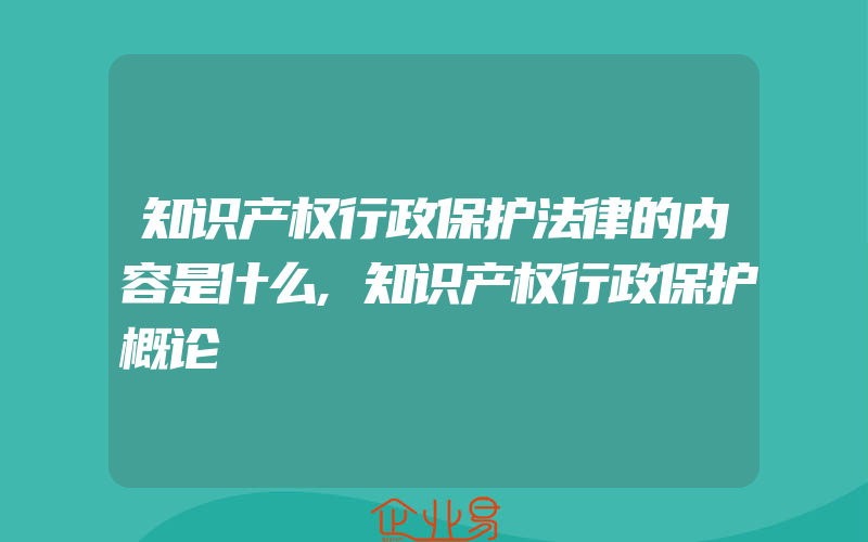 知识产权行政保护法律的内容是什么,知识产权行政保护概论