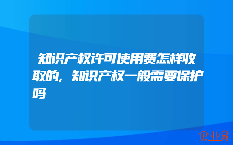 知识产权许可使用费怎样收取的,知识产权一般需要保护吗