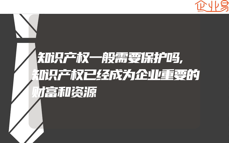 知识产权一般需要保护吗,知识产权已经成为企业重要的财富和资源