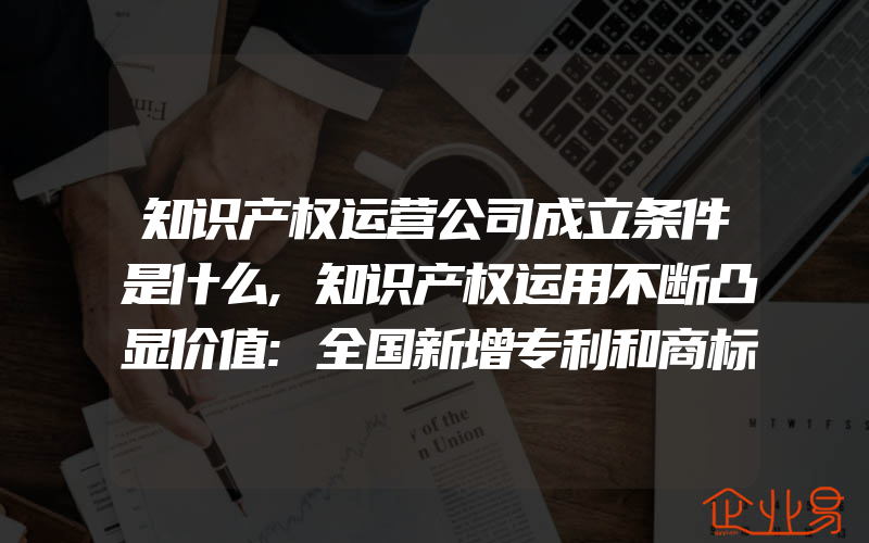 知识产权运营公司成立条件是什么,知识产权运用不断凸显价值:全国新增专利和商标融资337亿元