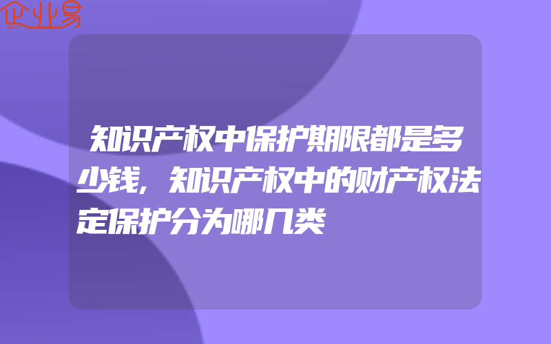 知识产权中保护期限都是多少钱,知识产权中的财产权法定保护分为哪几类