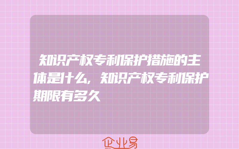 知识产权专利保护措施的主体是什么,知识产权专利保护期限有多久