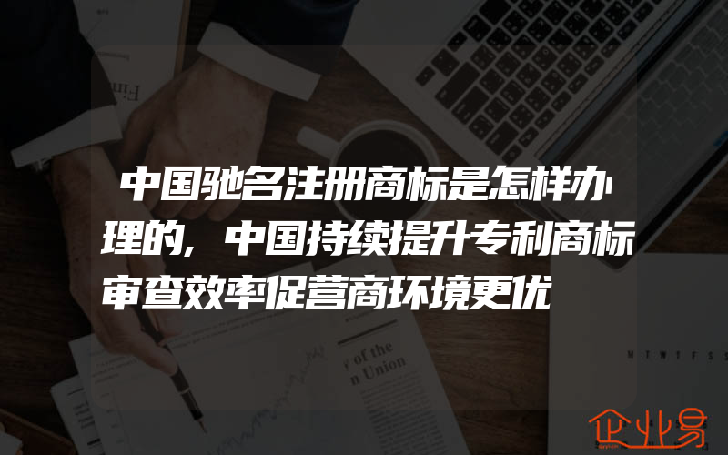 中国驰名注册商标是怎样办理的,中国持续提升专利商标审查效率促营商环境更优