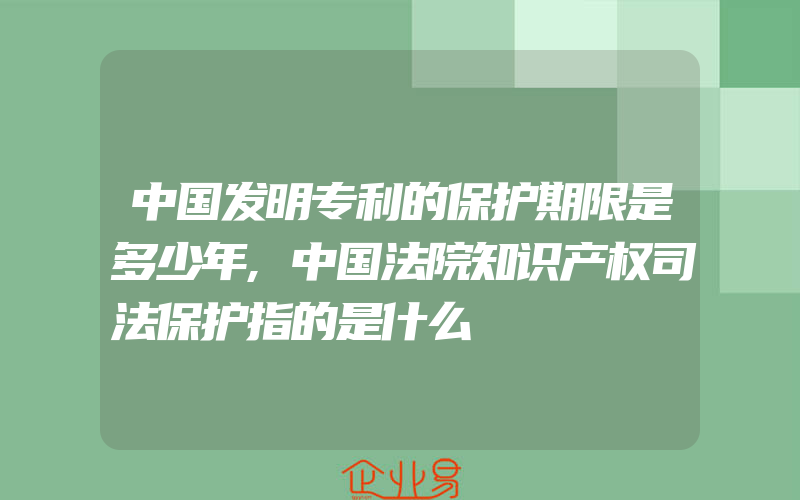 中国发明专利的保护期限是多少年,中国法院知识产权司法保护指的是什么