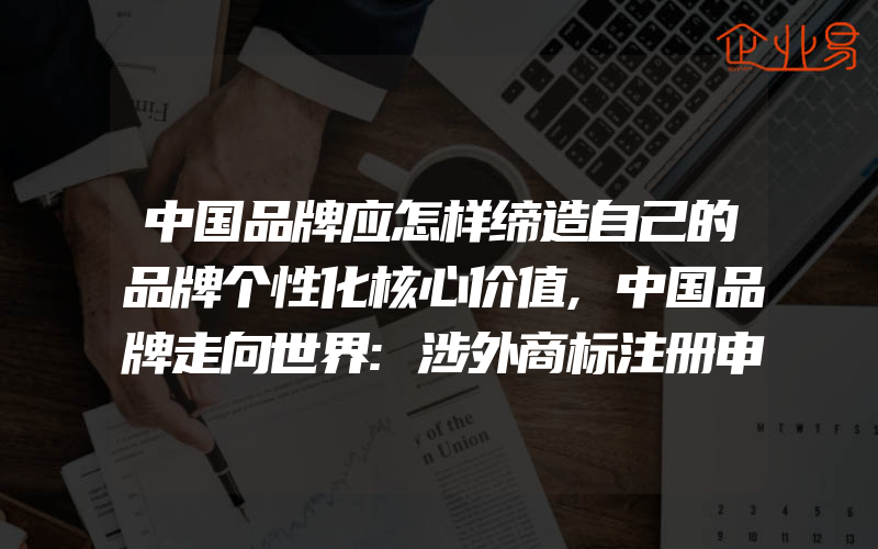 中国品牌应怎样缔造自己的品牌个性化核心价值,中国品牌走向世界:涉外商标注册申请量跃居世界第二