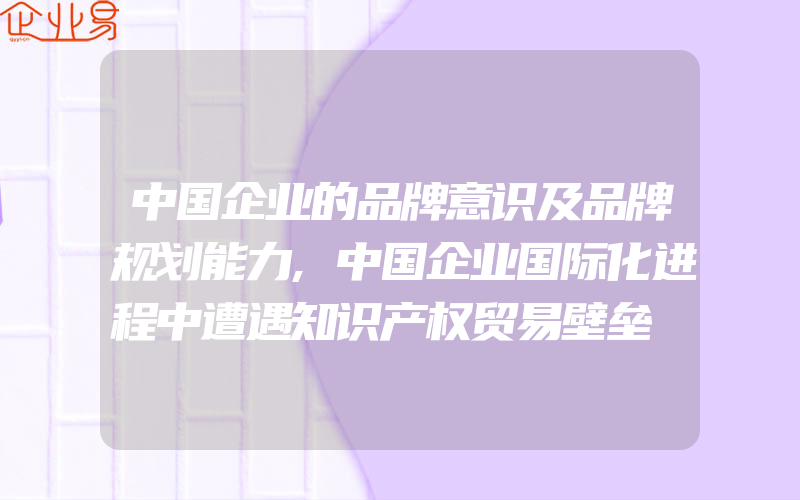 中国企业的品牌意识及品牌规划能力,中国企业国际化进程中遭遇知识产权贸易壁垒