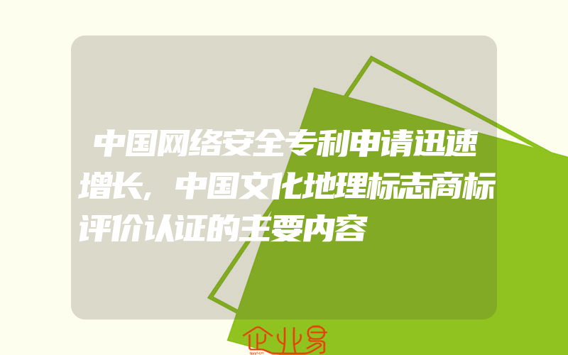 中国网络安全专利申请迅速增长,中国文化地理标志商标评价认证的主要内容