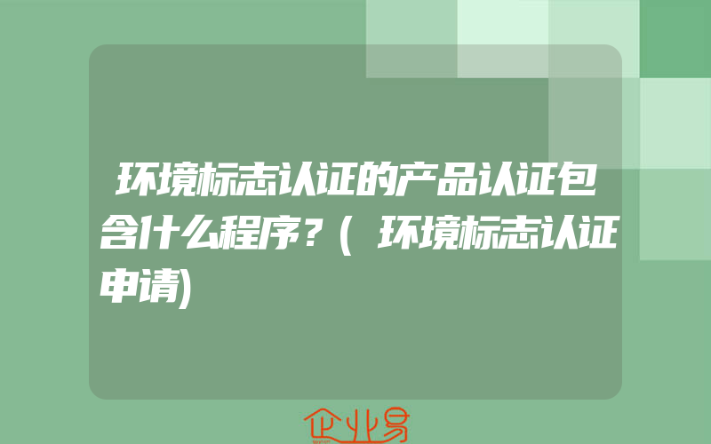 环境标志认证的产品认证包含什么程序？(环境标志认证申请)