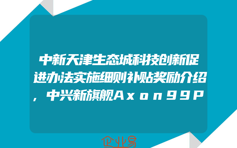 中新天津生态城科技创新促进办法实施细则补贴奖励介绍,中兴新旗舰Axon99Pro已申请注册商标,新机或将五月份发布