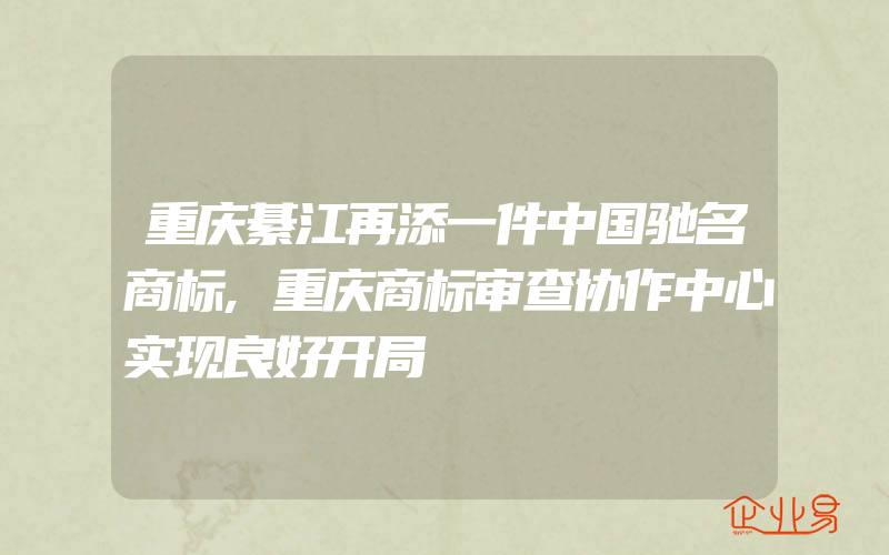 重庆綦江再添一件中国驰名商标,重庆商标审查协作中心实现良好开局