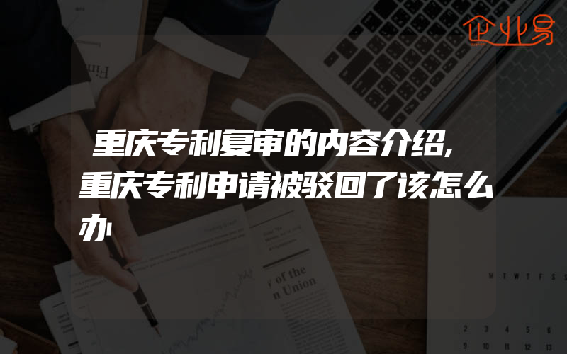 重庆专利复审的内容介绍,重庆专利申请被驳回了该怎么办
