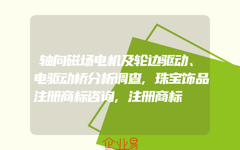 轴向磁场电机及轮边驱动、电驱动桥分析调查,珠宝饰品注册商标咨询,注册商标