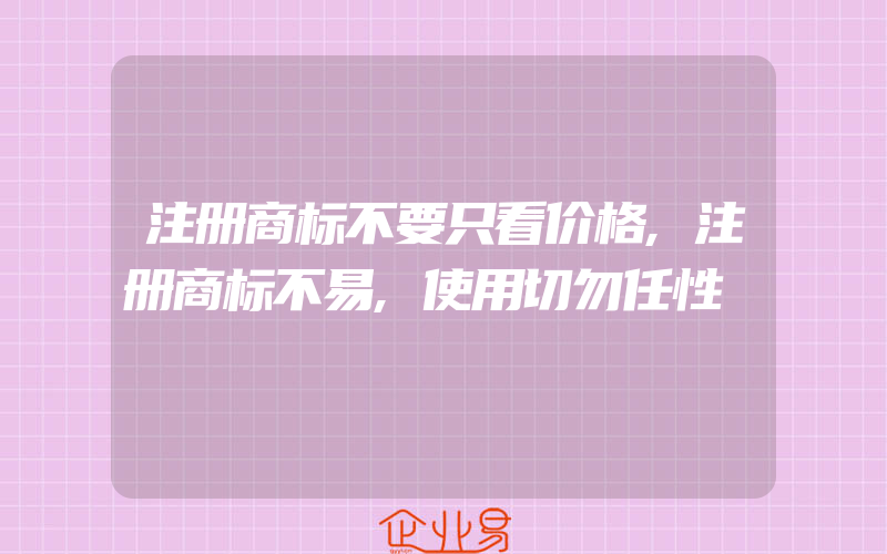 注册商标不要只看价格,注册商标不易,使用切勿任性