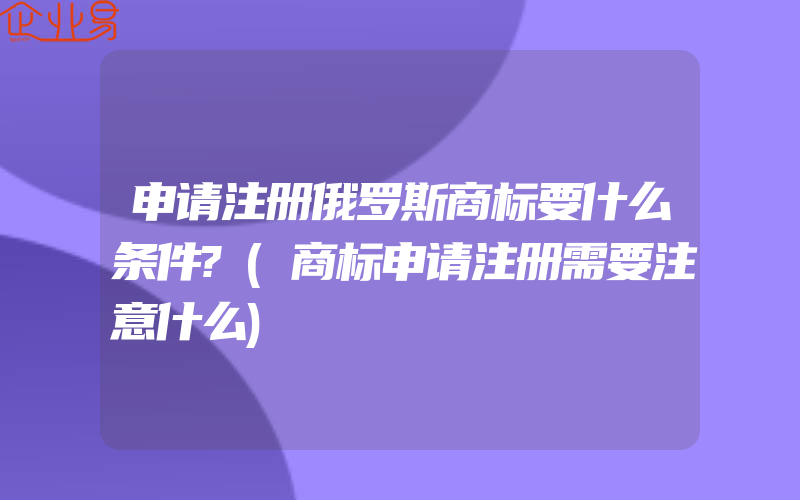 申请注册俄罗斯商标要什么条件?(商标申请注册需要注意什么)