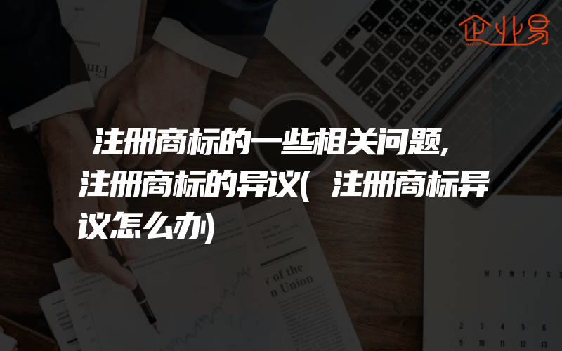 注册商标的一些相关问题,注册商标的异议(注册商标异议怎么办)