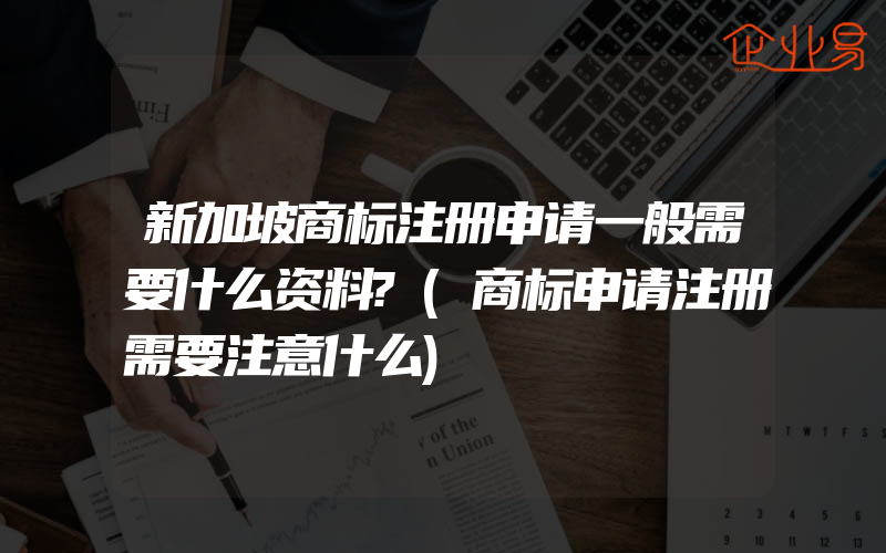 新加坡商标注册申请一般需要什么资料?(商标申请注册需要注意什么)