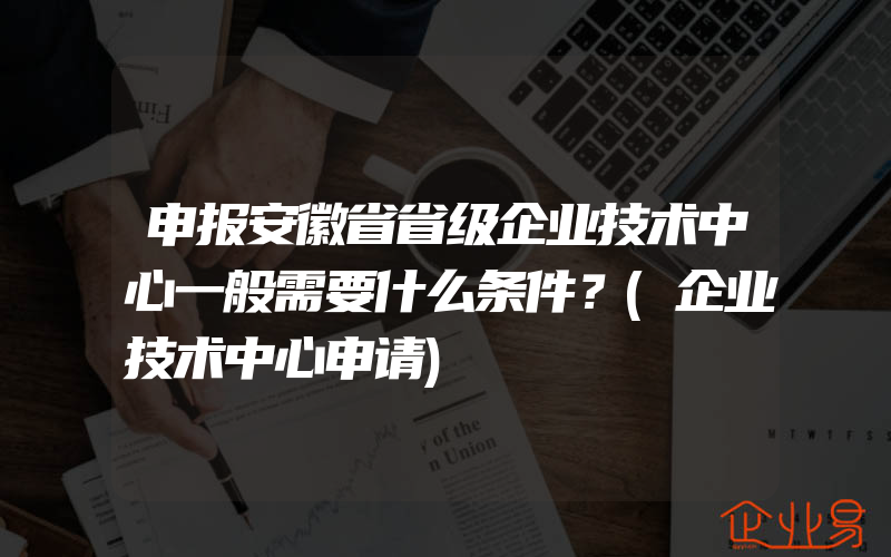 申报安徽省省级企业技术中心一般需要什么条件？(企业技术中心申请)