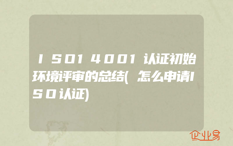 ISO14001认证初始环境评审的总结(怎么申请ISO认证)