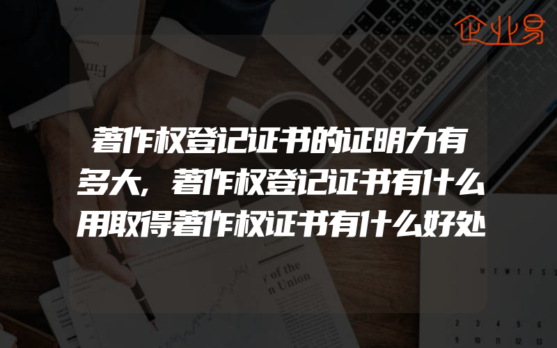 著作权登记证书的证明力有多大,著作权登记证书有什么用取得著作权证书有什么好处