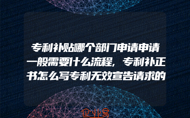 专利补贴哪个部门申请申请一般需要什么流程,专利补正书怎么写专利无效宣告请求的举证期限