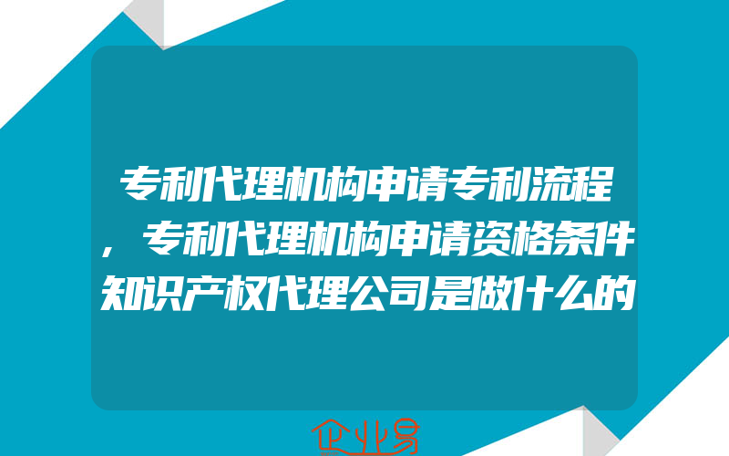 专利代理机构申请专利流程,专利代理机构申请资格条件知识产权代理公司是做什么的