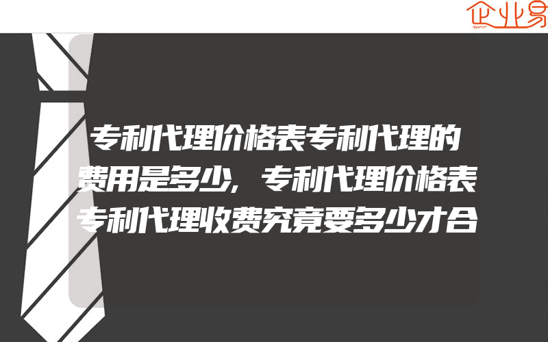 专利代理价格表专利代理的费用是多少,专利代理价格表专利代理收费究竟要多少才合理