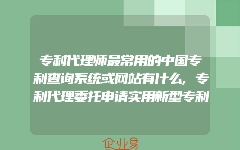 专利代理师最常用的中国专利查询系统或网站有什么,专利代理委托申请实用新型专利申请与审批流程