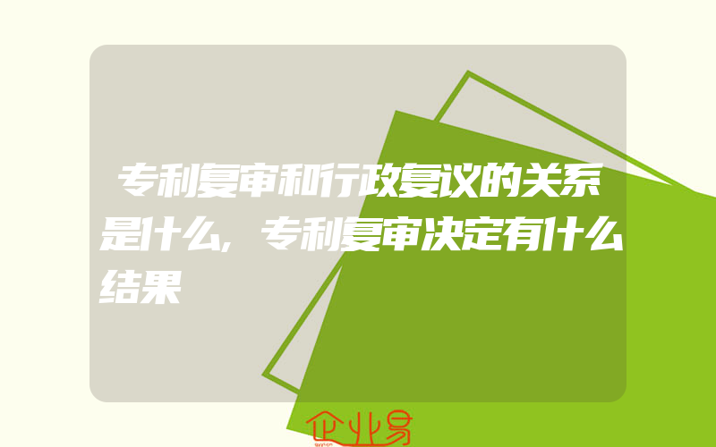 专利复审和行政复议的关系是什么,专利复审决定有什么结果