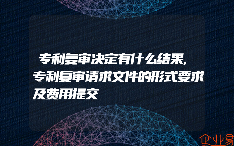 专利复审决定有什么结果,专利复审请求文件的形式要求及费用提交