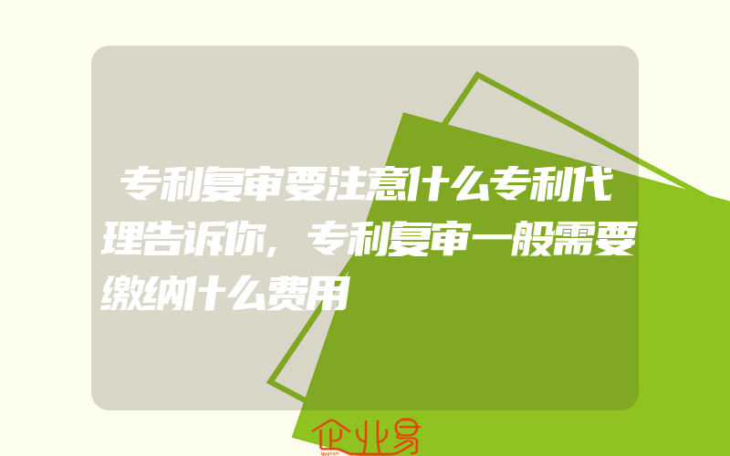 专利复审要注意什么专利代理告诉你,专利复审一般需要缴纳什么费用