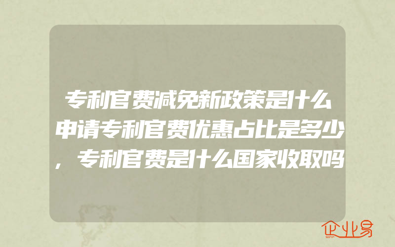 专利官费减免新政策是什么申请专利官费优惠占比是多少,专利官费是什么国家收取吗