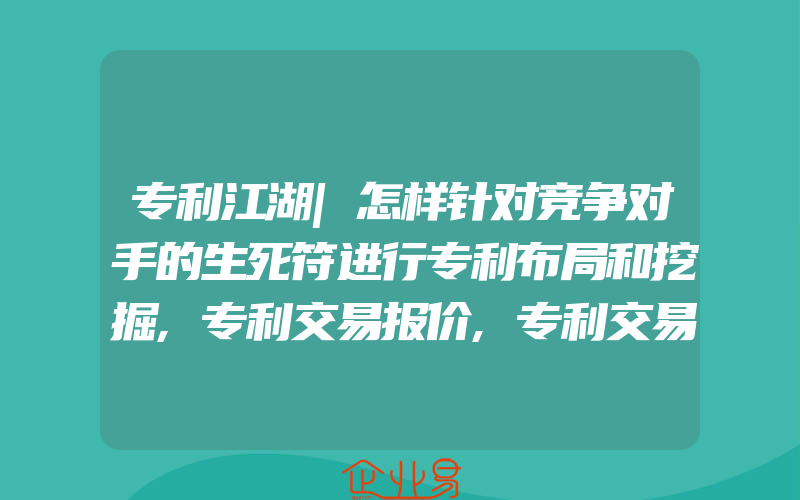 专利江湖|怎样针对竞争对手的生死符进行专利布局和挖掘,专利交易报价,专利交易流程常见问题