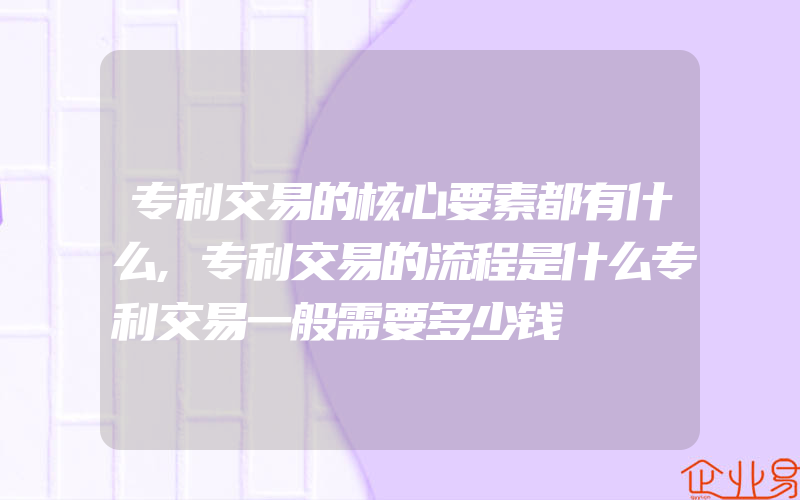 专利交易的核心要素都有什么,专利交易的流程是什么专利交易一般需要多少钱