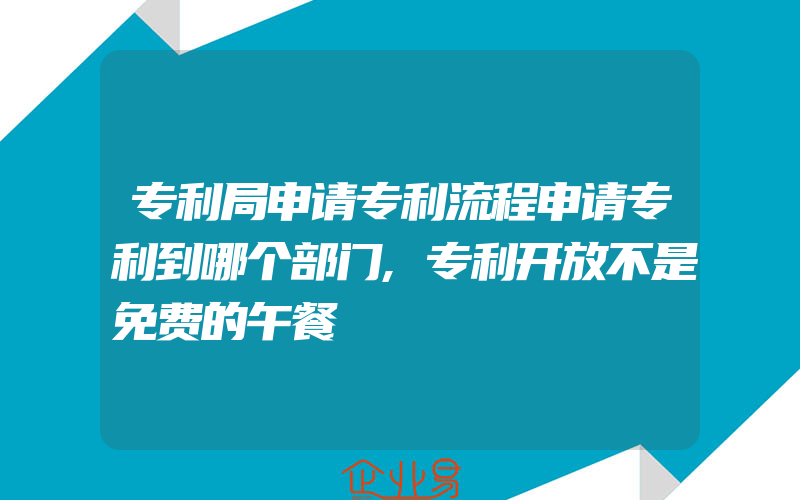 专利局申请专利流程申请专利到哪个部门,专利开放不是免费的午餐