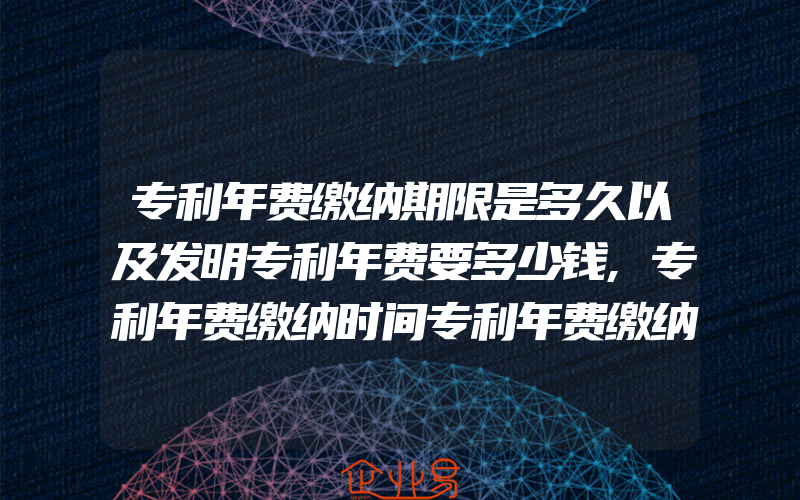 专利年费缴纳期限是多久以及发明专利年费要多少钱,专利年费缴纳时间专利年费缴纳标准是怎样的