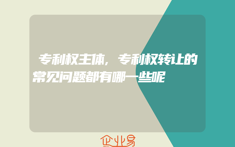 专利权主体,专利权转让的常见问题都有哪一些呢