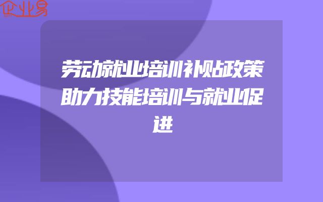 劳动就业培训补贴政策助力技能培训与就业促进