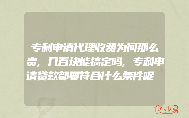 专利申请代理收费为何那么贵,几百块能搞定吗,专利申请贷款都要符合什么条件呢