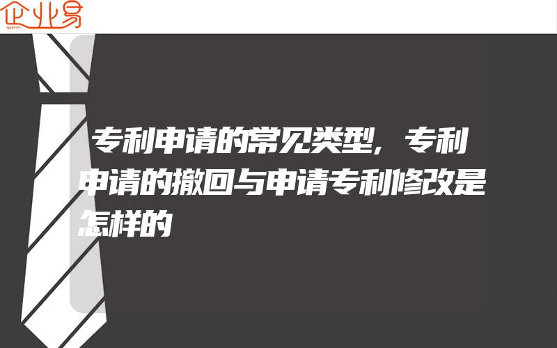 专利申请的常见类型,专利申请的撤回与申请专利修改是怎样的