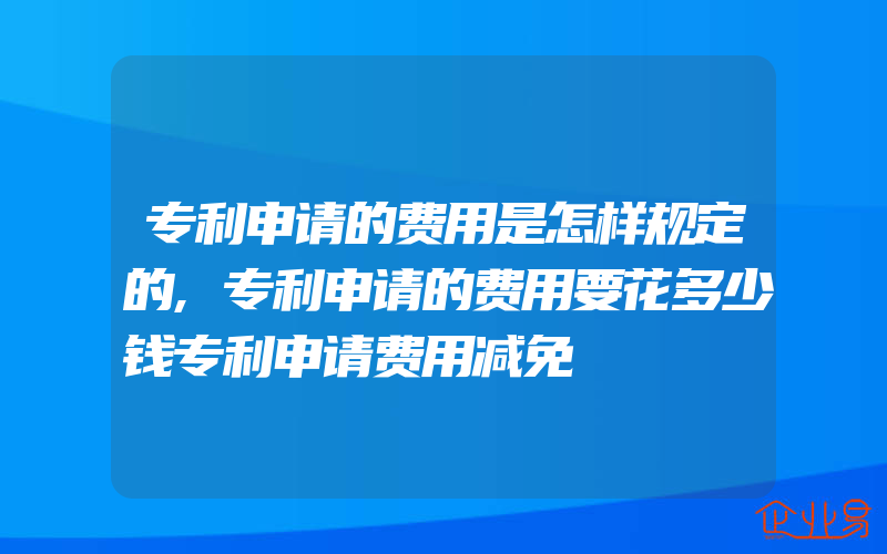 专利申请的费用是怎样规定的,专利申请的费用要花多少钱专利申请费用减免