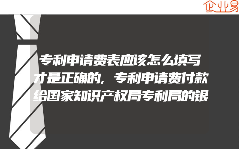 专利申请费表应该怎么填写才是正确的,专利申请费付款给国家知识产权局专利局的银行汇付信息是什么