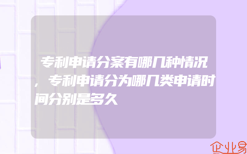 专利申请分案有哪几种情况,专利申请分为哪几类申请时间分别是多久