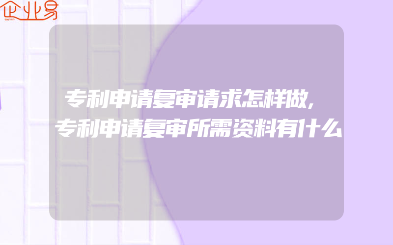 专利申请复审请求怎样做,专利申请复审所需资料有什么