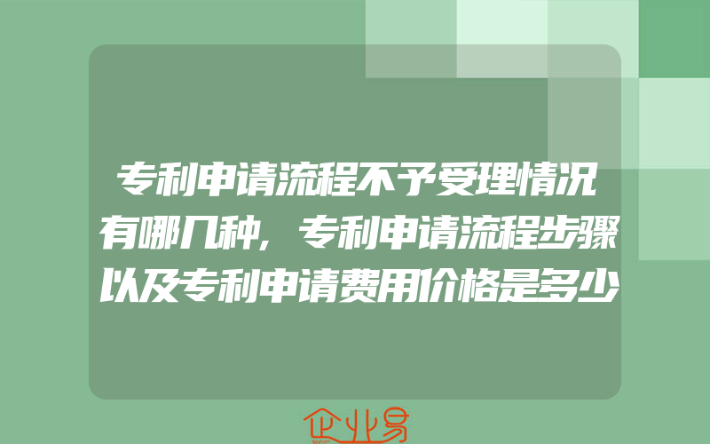 专利申请流程不予受理情况有哪几种,专利申请流程步骤以及专利申请费用价格是多少钱