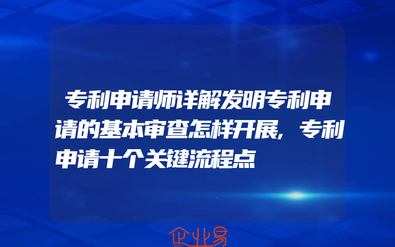 专利申请师详解发明专利申请的基本审查怎样开展,专利申请十个关键流程点