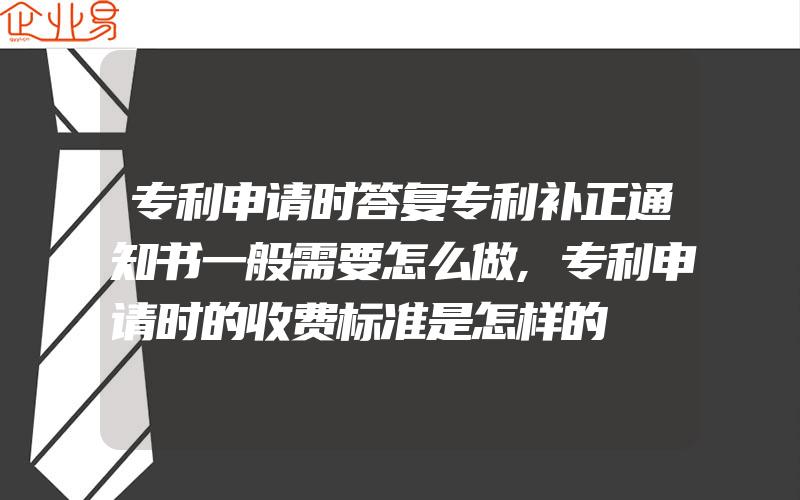 专利申请时答复专利补正通知书一般需要怎么做,专利申请时的收费标准是怎样的