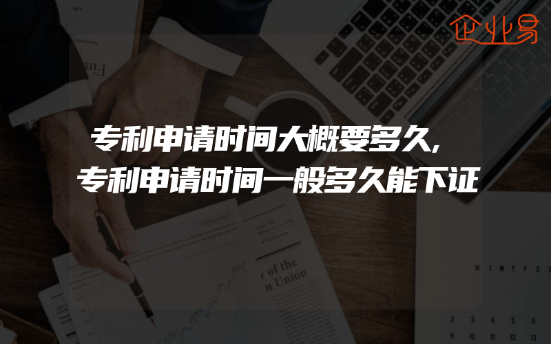 专利申请时间大概要多久,专利申请时间一般多久能下证