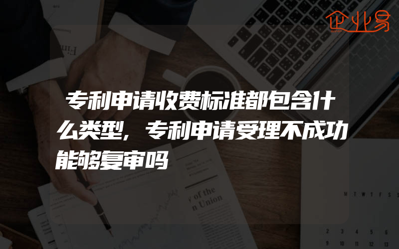 专利申请收费标准都包含什么类型,专利申请受理不成功能够复审吗