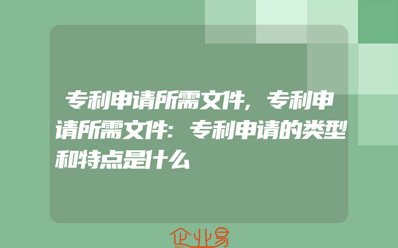 专利申请所需文件,专利申请所需文件:专利申请的类型和特点是什么