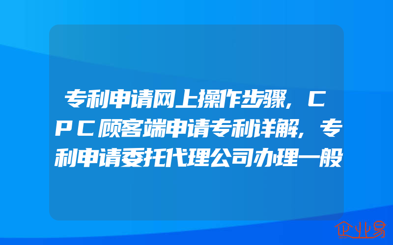 专利申请网上操作步骤,CPC顾客端申请专利详解,专利申请委托代理公司办理一般需要什么程序